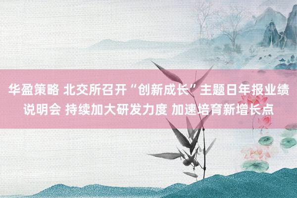 华盈策略 北交所召开“创新成长”主题日年报业绩说明会 持续加大研发力度 加速培育新增长点
