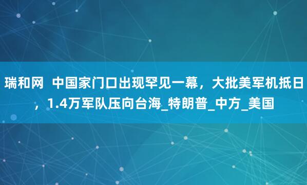 瑞和网  中国家门口出现罕见一幕，大批美军机抵日，1.4万军队压向台海_特朗普_中方_美国
