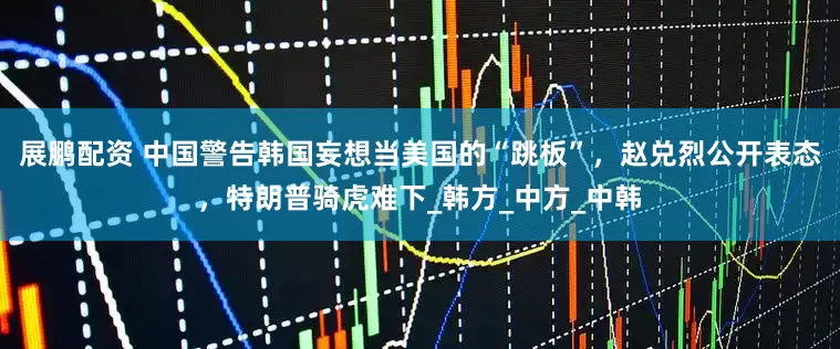展鹏配资 中国警告韩国妄想当美国的“跳板”，赵兑烈公开表态，特朗普骑虎难下_韩方_中方_中韩