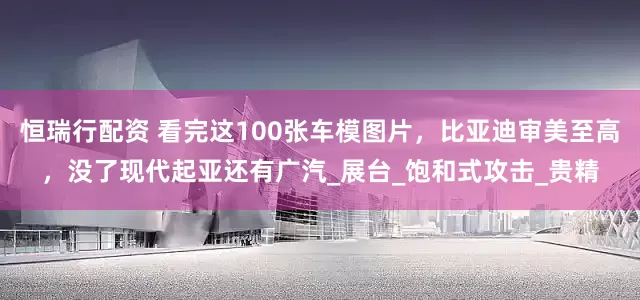 恒瑞行配资 看完这100张车模图片，比亚迪审美至高，没了现代起亚还有广汽_展台_饱和式攻击_贵精