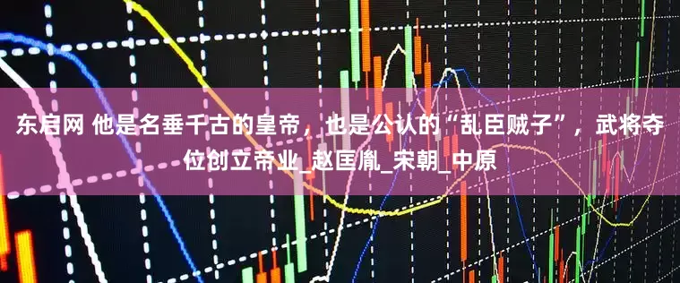 东启网 他是名垂千古的皇帝，也是公认的“乱臣贼子”，武将夺位创立帝业_赵匡胤_宋朝_中原