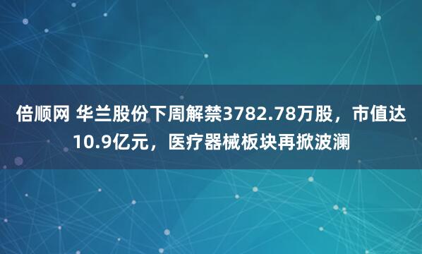 倍顺网 华兰股份下周解禁3782.78万股，市值达10.9亿元，医疗器械板块再掀波澜