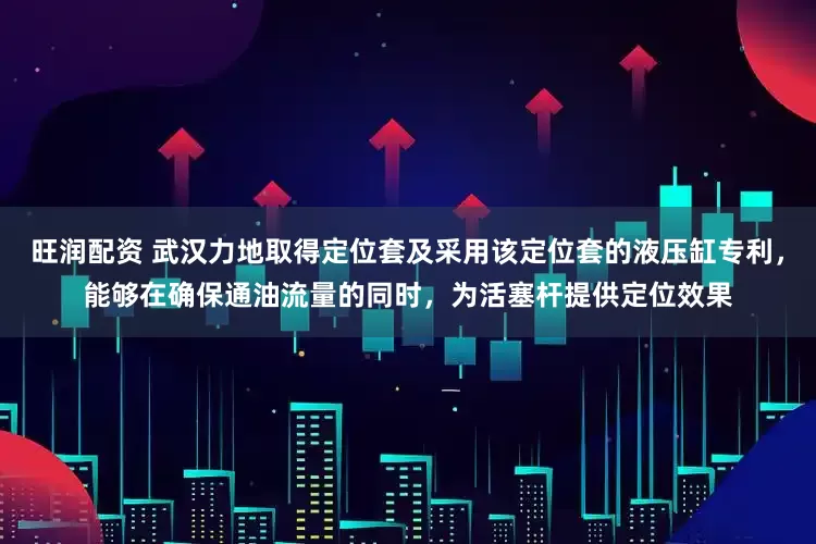 旺润配资 武汉力地取得定位套及采用该定位套的液压缸专利，能够在确保通油流量的同时，为活塞杆提供定位效果