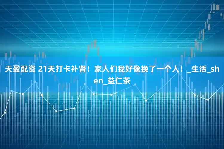 天盈配资 21天打卡补肾！家人们我好像换了一个人！_生活_shen_益仁茶