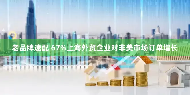 老品牌速配 67%上海外贸企业对非美市场订单增长