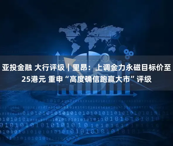 亚投金融 大行评级｜里昂：上调金力永磁目标价至25港元 重申“高度确信跑赢大市”评级