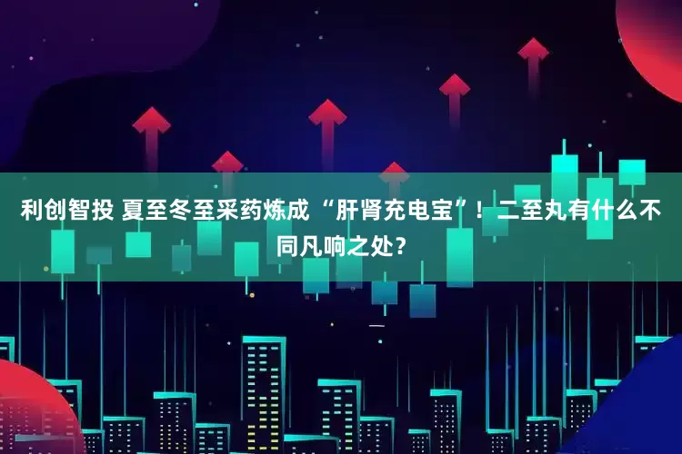 利创智投 夏至冬至采药炼成 “肝肾充电宝”！二至丸有什么不同凡响之处？