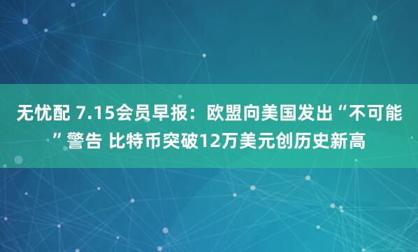 无忧配 7.15会员早报：欧盟向美国发出“不可能”警告 比特币突破12万美元创历史新高