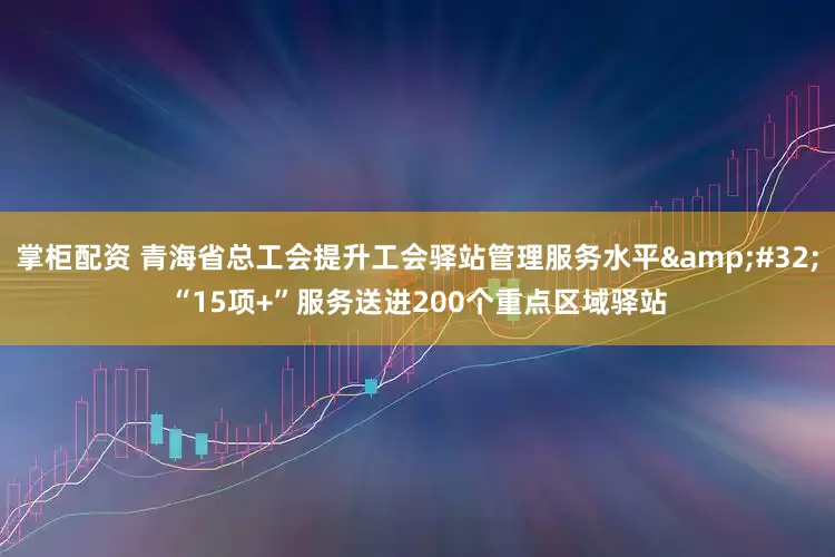 掌柜配资 青海省总工会提升工会驿站管理服务水平 “15项+”服务送进200个重点区域驿站