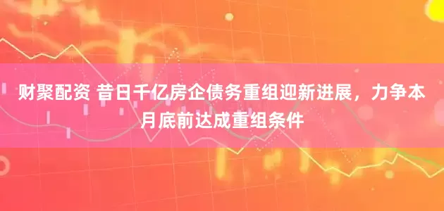 财聚配资 昔日千亿房企债务重组迎新进展，力争本月底前达成重组条件