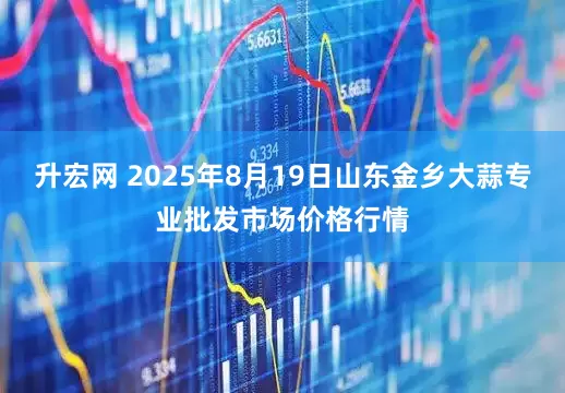 升宏网 2025年8月19日山东金乡大蒜专业批发市场价格行情