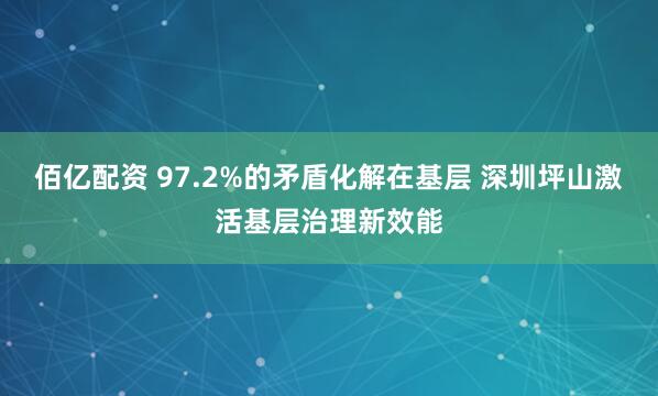 佰亿配资 97.2%的矛盾化解在基层 深圳坪山激活基层治理新效能