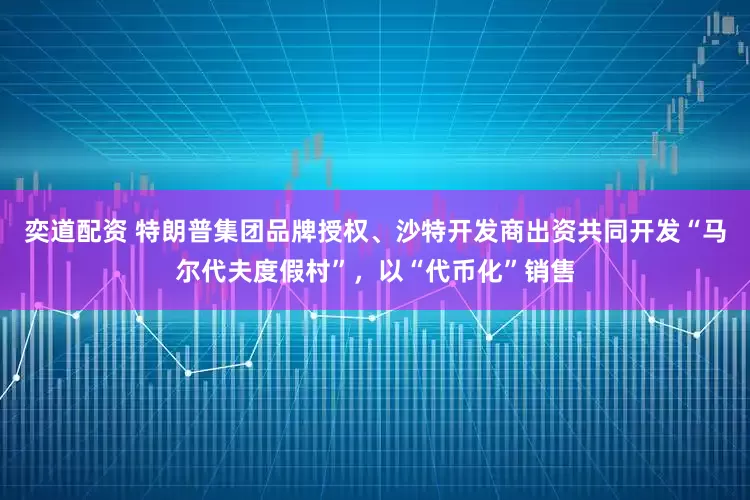 奕道配资 特朗普集团品牌授权、沙特开发商出资共同开发“马尔代夫度假村”，以“代币化”销售