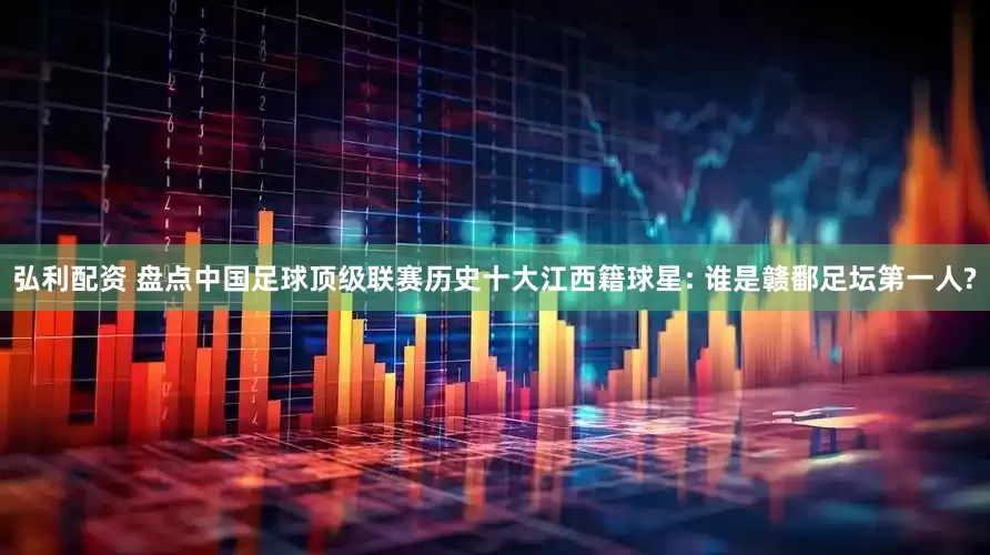 弘利配资 盘点中国足球顶级联赛历史十大江西籍球星: 谁是赣鄱足坛第一人?
